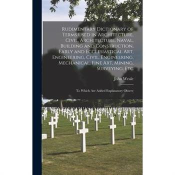 Rudimentary Dictionary of Terms Used in Architecture, Civil, Architecture, Naval, Building and Construction, Early and Ecclesiastical Art, Engineering, Civil, Engineering, Mechanical, Fine Art, Mining