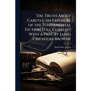 The Truth About Carlyle; an Exposure of the Fundamental Fiction Still Current; With a Pref. by James Crichton-Browne