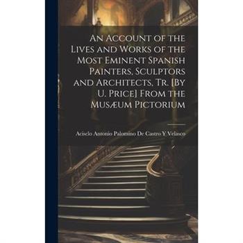 An Account of the Lives and Works of the Most Eminent Spanish Painters, Sculptors and Architects, Tr. [By U. Price] From the Mus疆um Pictorium
