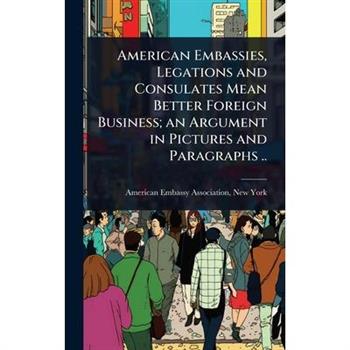 American Embassies, Legations and Consulates Mean Better Foreign Business; an Argument in Pictures and Paragraphs ..