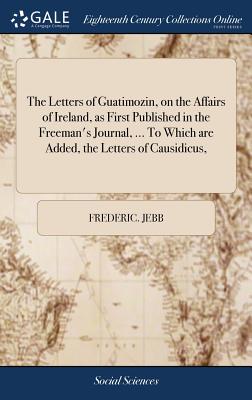 The Letters of Guatimozin, on the Affairs of Ireland, as First Published in the Freeman’s Journal, ... to Which Are Added, the Letters of Causidicus,