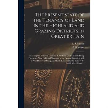The Present State of the Tenancy of Land in the Highland and Grazing Districts in Great Britain; Showing the Principal Customs & Methods Under Which Sheep Farms Are Now Held and Managed in the Several