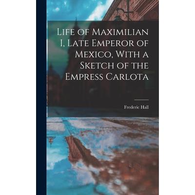 Life of Maximilian I, Late Emperor of Mexico, With a Sketch of the Empress Carlota