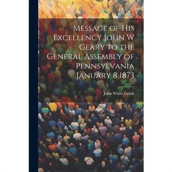 Message of His Excellency John W Geary to the General Assembly of Pennsylvania January 8 1873