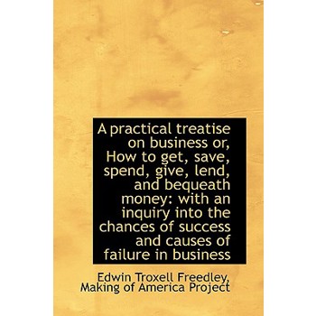 A Practical Treatise on Business Or, How to Get, Save, Spend, Give, Lend, and Bequeath Money