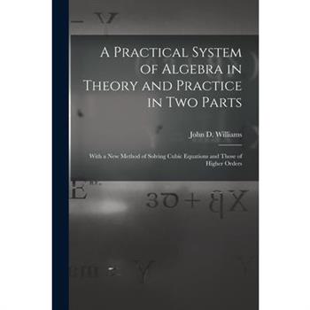 A Practical System of Algebra in Theory and Practice in Two Parts