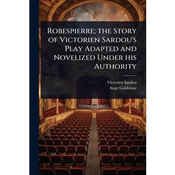 Robespierre; the Story of Victorien Sardou’s Play Adapted and Novelized Under his Authority Robespierre; the Story of Victorien Sardou’s Play Adapted and Novelized Under his Authority