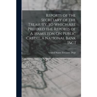Reports of the Secretary of the Treasury. to Which Are Prefixed the Reports of A. Hamilton On Public Credit, a National Bank [&c.]