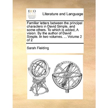 Familiar Letters Between the Principal Characters in David Simple, and Some Others. to Which Is Added, a Vision. by the Author of David Simple. in Two Volumes. ... Volume 2 of 2