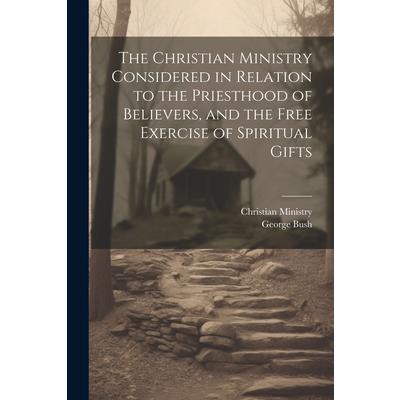 The Christian Ministry Considered in Relation to the Priesthood of Believers, and the Free Exercise of Spiritual Gifts The Christian Ministry Considered in Relation to the Priesthood of Believers, and the Free Exercise of Spiritual Gifts