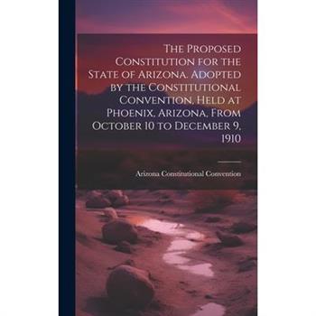The Proposed Constitution for the State of Arizona. Adopted by the Constitutional Convention, Held at Phoenix, Arizona, From October 10 to December 9, 1910