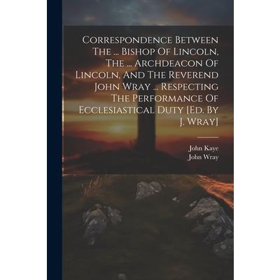 Correspondence Between The ... Bishop Of Lincoln, The ... Archdeacon Of Lincoln, And The Reverend John Wray ... Respecting The Performance Of Ecclesiastical Duty [ed. By J. Wray]