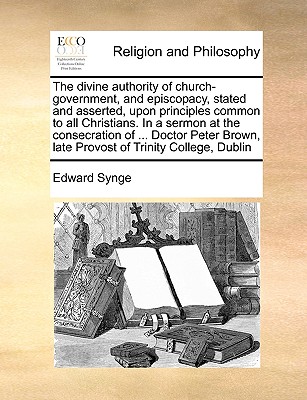 The Divine Authority of Church-Government, and Episcopacy, Stated and Asserted, Upon Principles Common to All Christians. in a Sermon at the Consecration of ... Doctor Peter Brown, Late Provost of Tri