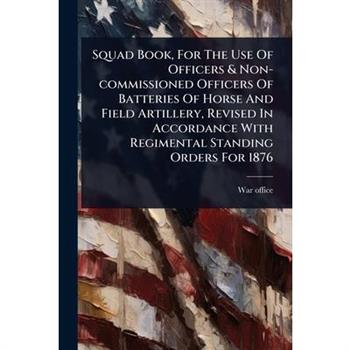Squad Book, For The Use Of Officers & Non-commissioned Officers Of Batteries Of Horse And Field Artillery, Revised In Accordance With Regimental Standing Orders For 1876