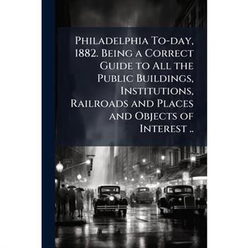 Philadelphia To-day, 1882. Being a Correct Guide to All the Public Buildings, Institutions, Railroads and Places and Objects of Interest ..