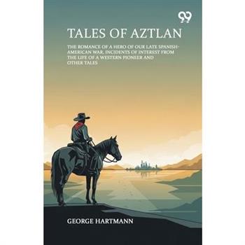 Tales Of Aztlan The Romance Of A Hero Of Our Late Spanish-American War, Incidents Of Interest From The Life Of A Western Pioneer And Other Tales