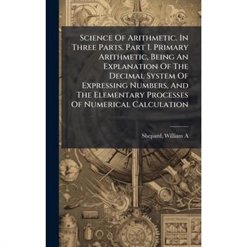 Science Of Arithmetic. In Three Parts. Part I. Primary Arithmetic, Being An Explanation Of The Decimal System Of Expressing Numbers, And The Elementary Processes Of Numerical Calculation