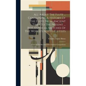 All About The Flute ... Containing A History Of The Flute From Ancient Times To The Present. ... Biographical Sketches Of The World’s Noted Flutists