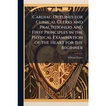 Cardiac Outlines for Clinical Clerks and Practitioners and First Principles in the Physical Examination of the Heart for the Beginner