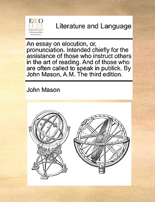 An Essay on Elocution, Or, Pronunciation. Intended Chiefly for the Assistance of Those Who Instruct Others in the Art of Reading. and of Those Who Are Often Called to Speak in Publick. by John Mason, An Essay on Elocution, Or, Pronunciation. Intended Chiefly for the Assistance of Those Who Instruct Others in the Art of Reading. and of Those Who Are Often Called to Speak in Publick. by John Mason,