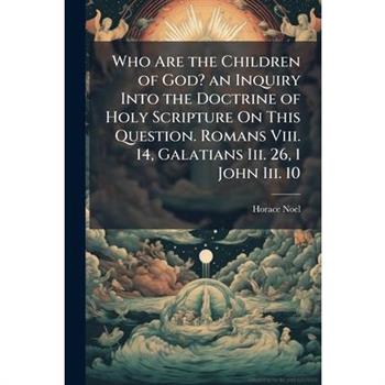 Who Are the Children of God? an Inquiry Into the Doctrine of Holy Scripture On This Question. Romans Viii. 14, Galatians Iii. 26, 1 John Iii. 10