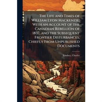 The Life and Times of William Lyon Mackenzie; With an Account of the Canadian Rebellion of 1837, and the Subsequent Frontier Disturbances, Chiefly From Unpublished Documents