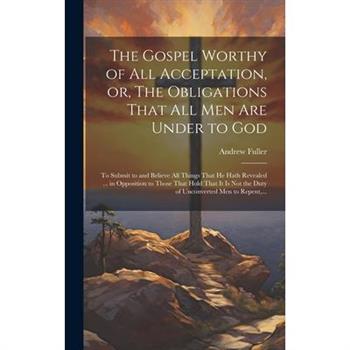 The Gospel Worthy of All Acceptation, or, The Obligations That All Men Are Under to God [microform]