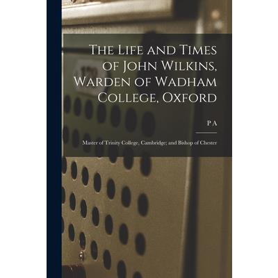The Life and Times of John Wilkins, Warden of Wadham College, Oxford; Master of Trinity College, Cambridge; and Bishop of Chester