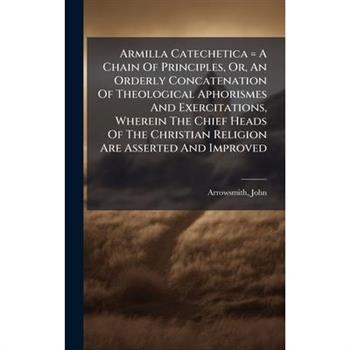 Armilla Catechetica = A Chain Of Principles, Or, An Orderly Concatenation Of Theological Aphorismes And Exercitations, Wherein The Chief Heads Of The Christian Religion Are Asserted And Improved