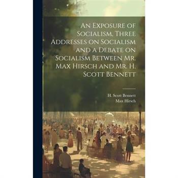 An Exposure of Socialism, Three Addresses on Socialism and a Debate on Socialism Between Mr. Max Hirsch and Mr. H. Scott Bennett