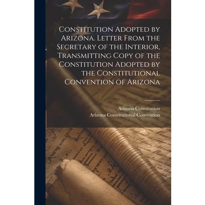 Constitution Adopted by Arizona. Letter From the Secretary of the Interior, Transmitting Copy of the Constitution Adopted by the Constitutional Convention of Arizona