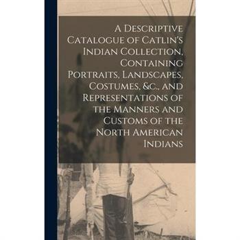A Descriptive Catalogue of Catlin's Indian Collection, Containing Portraits, Landscapes, Costumes, &c., and Representations of the Manners and Customs of the North American Indians