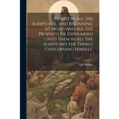 Christ in all the Scriptures, ’and Beginning at Moses and all the Prophets he Expounded Unto Them in all the Scriptures the Things Concerning Himself’