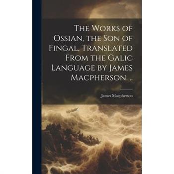 The Works of Ossian, the son of Fingal, Translated From the Galic Language by James Macpherson. ..