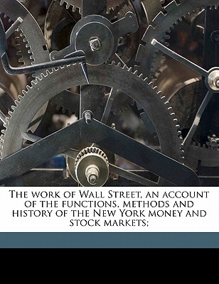 The Work of Wall Street, an Account of the Functions, Methods and History of the New York Money and Stock Markets;
