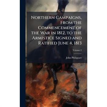 Northern Campaigns, From the Commencement of the War in 1812, to the Armistice Signed and Ratified June 4, 1813