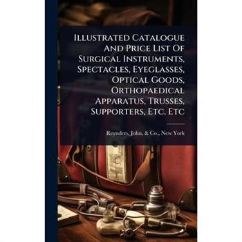 Illustrated Catalogue And Price List Of Surgical Instruments, Spectacles, Eyeglasses, Optical Goods, Orthopaedical Apparatus, Trusses, Supporters, Etc. Etc