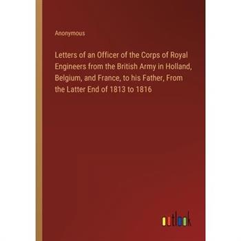 Letters of an Officer of the Corps of Royal Engineers from the British Army in Holland, Belgium, and France, to his Father, From the Latter End of 1813 to 1816