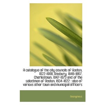 A Catalogue of the City Councils of Boston, 1822-1908, Roxbury, 1846-1867, Charlestown, 1847-1873 an