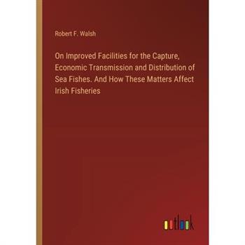 On Improved Facilities for the Capture, Economic Transmission and Distribution of Sea Fishes. And How These Matters Affect Irish Fisheries