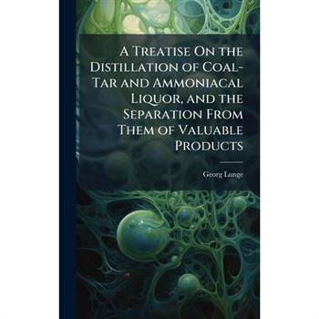 A Treatise On the Distillation of Coal-Tar and Ammoniacal Liquor, and the Separation From Them of Valuable Products