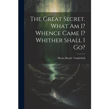 The Great Secret. What Am I? Whence Came I? Whither Shall I Go?