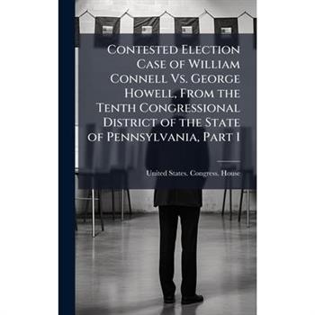 Contested Election Case of William Connell Vs. George Howell, From the Tenth Congressional District of the State of Pennsylvania, Part 1