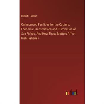 On Improved Facilities for the Capture, Economic Transmission and Distribution of Sea Fishes. And How These Matters Affect Irish Fisheries