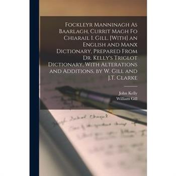 Fockleyr Manninagh As Baarlagh, Currit Magh Fo Chiarail I. Gill. [With] an English and Manx Dictionary, Prepared From Dr. Kelly's Triglot Dictionary, With Alterations and Additions, by W. Gill and J.T
