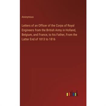 Letters of an Officer of the Corps of Royal Engineers from the British Army in Holland, Belgium, and France, to his Father, From the Latter End of 1813 to 1816