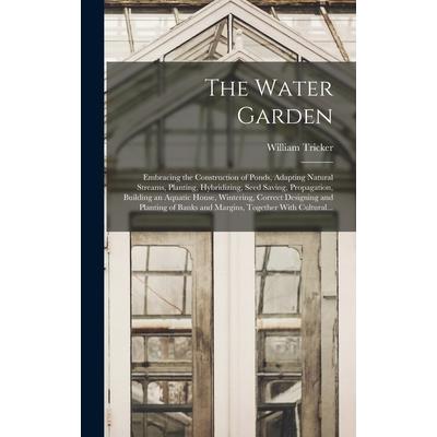 The Water Garden; Embracing the Construction of Ponds, Adapting Natural Streams, Planting, Hybridizing, Seed Saving, Propagation, Building an Aquatic House, Wintering, Correct Designing and Planting o