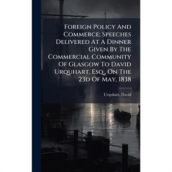 Foreign Policy And Commerce; Speeches Delivered At A Dinner Given By The Commercial Community Of Glasgow To David Urquhart, Esq., On The 23d Of May, 1838