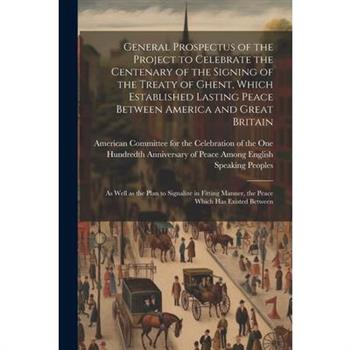 General Prospectus of the Project to Celebrate the Centenary of the Signing of the Treaty of Ghent, Which Established Lasting Peace Between America and Great Britain; as Well as the Plan to Signalize