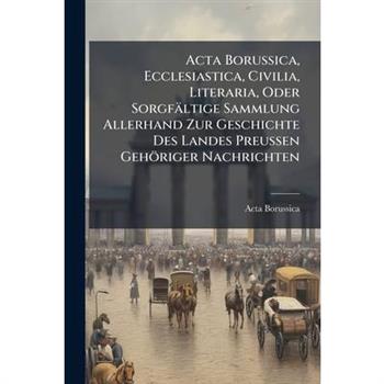 Acta Borussica, Ecclesiastica, Civilia, Literaria, Oder Sorgf瓣ltige Sammlung Allerhand Zur Geschichte Des Landes Preussen Geh繹riger Nachrichten
